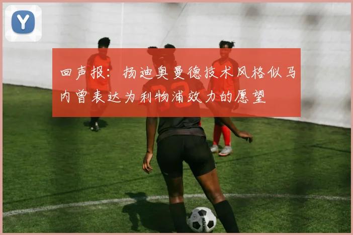 回声报：扬迪奥曼德技术风格似马内曾表达为利物浦效力的愿望