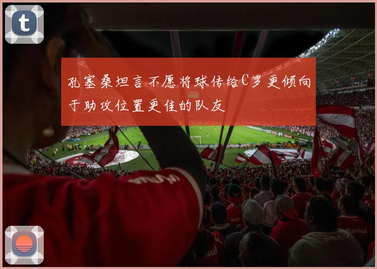 孔塞桑坦言不愿将球传给C罗更倾向于助攻位置更佳的队友