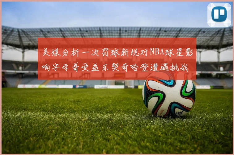 美媒分析一次罚球新规对NBA球星影响字母哥受益东契奇哈登遭遇挑战
