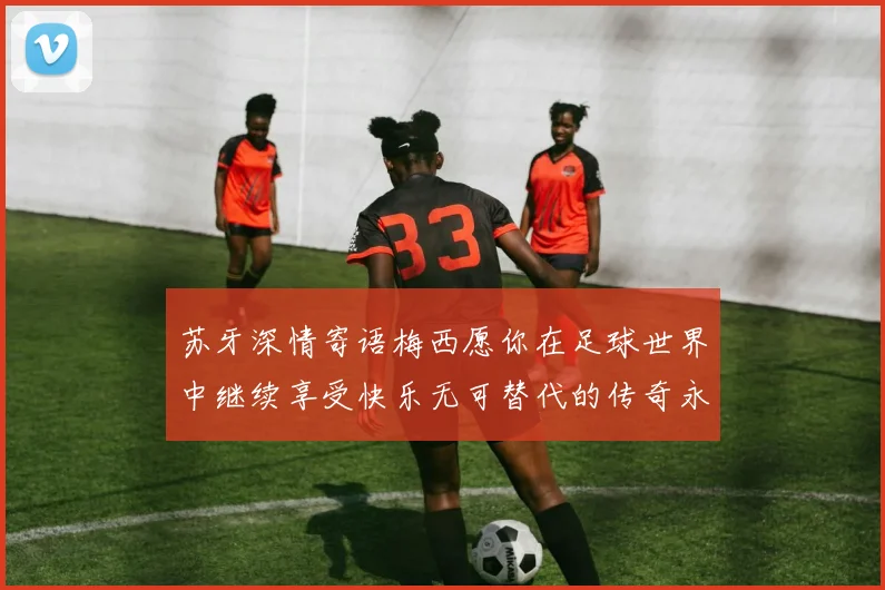 苏牙深情寄语梅西愿你在足球世界中继续享受快乐无可替代的传奇永存