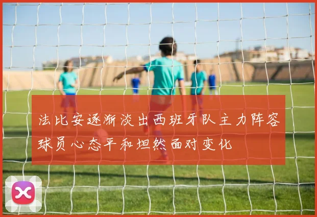 法比安逐渐淡出西班牙队主力阵容球员心态平和坦然面对变化