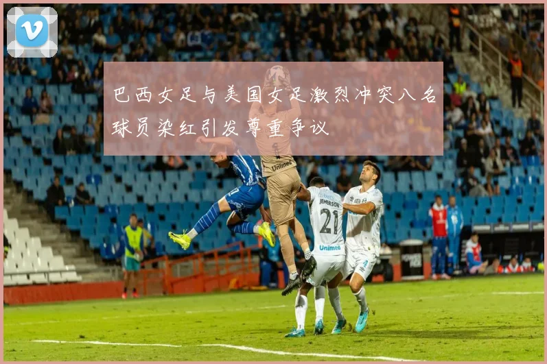 巴西女足与美国女足激烈冲突八名球员染红引发尊重争议
