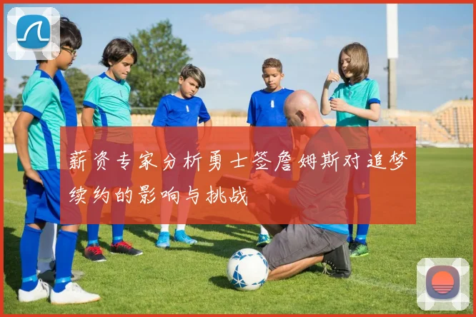 薪资专家分析勇士签詹姆斯对追梦续约的影响与挑战