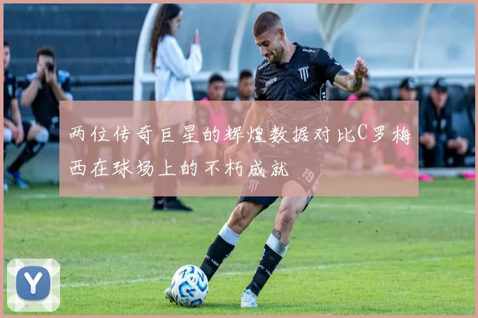 两位传奇巨星的辉煌数据对比C罗梅西在球场上的不朽成就