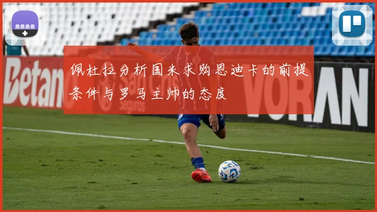 佩杜拉分析国米求购恩迪卡的前提条件与罗马主帅的态度