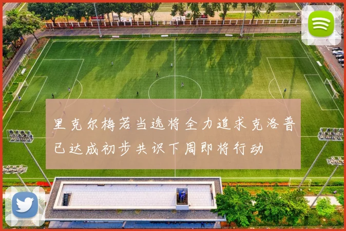 里克尔梅若当选将全力追求克洛普已达成初步共识下周即将行动