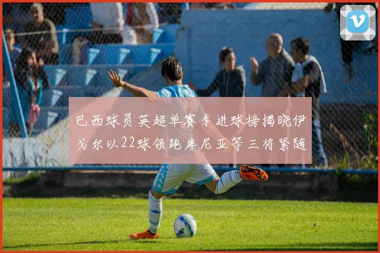 巴西球员英超单赛季进球榜揭晓伊戈尔以22球领跑库尼亚等三将紧随其后