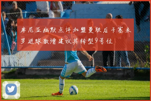 库尼亚幽默点评加盟曼联后卡塞米罗进球激增建议其转型9号位