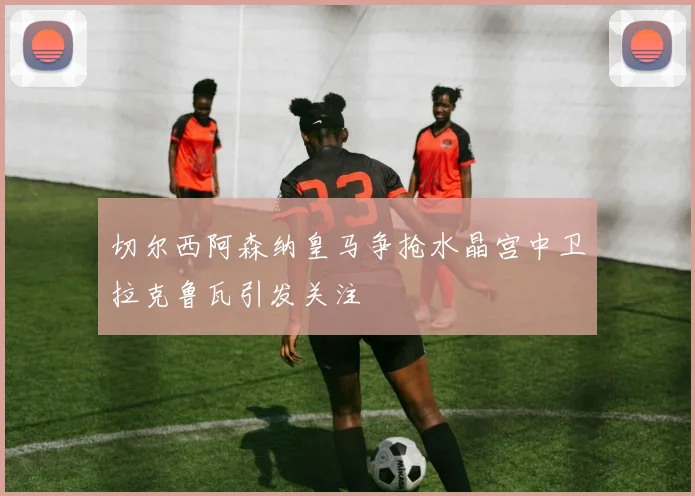 切尔西阿森纳皇马争抢水晶宫中卫拉克鲁瓦引发关注
