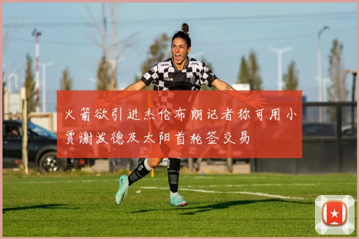火箭欲引进杰伦布朗记者称可用小贾谢泼德及太阳首轮签交易