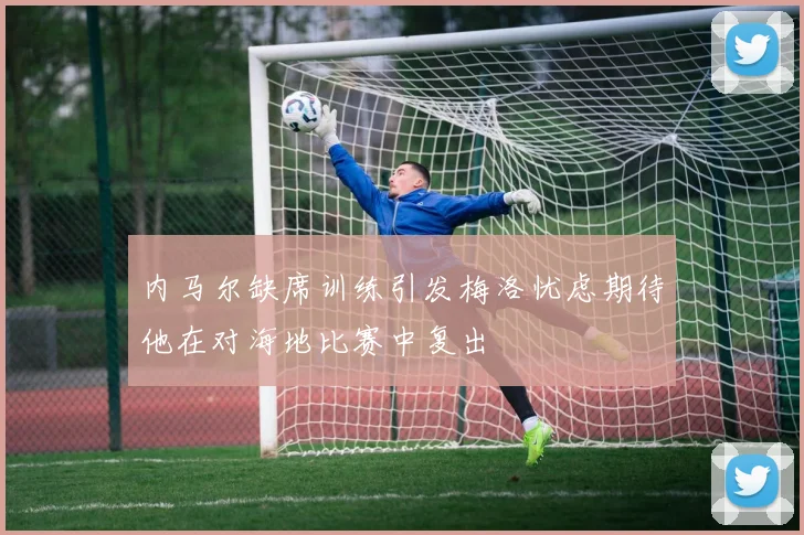内马尔缺席训练引发梅洛忧虑期待他在对海地比赛中复出