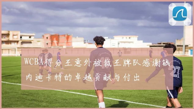 WCBA得分王意外被裁王牌队感谢钱内迪卡特的卓越贡献与付出
