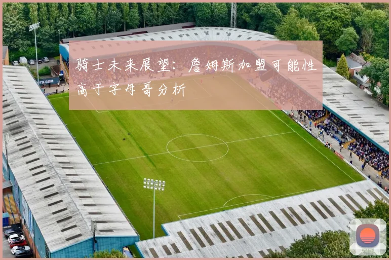 骑士未来展望：詹姆斯加盟可能性高于字母哥分析