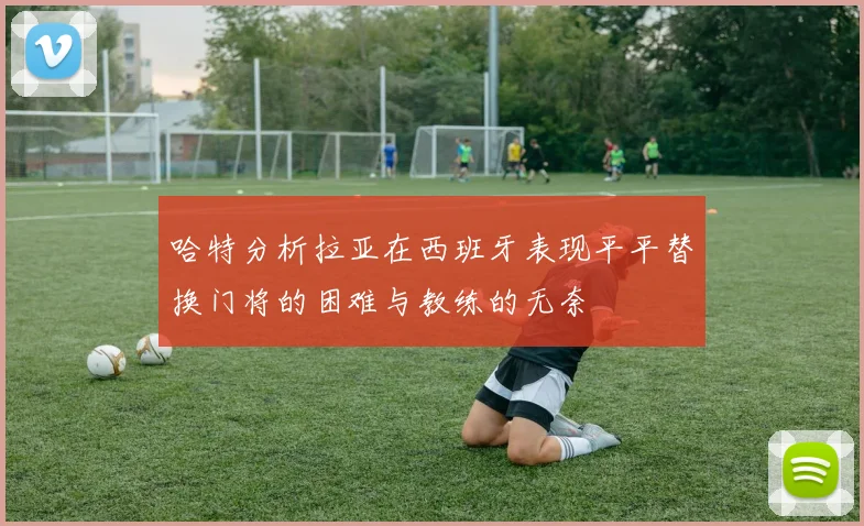 哈特分析拉亚在西班牙表现平平替换门将的困难与教练的无奈