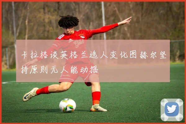 卡拉格谈英格兰选人变化图赫尔坚持原则无人能动摇