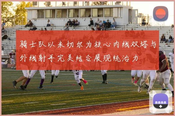 骑士队以米切尔为核心内线双塔与外线射手完美结合展现统治力